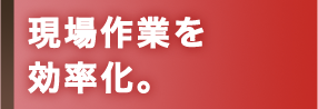 現場作業を効率化。